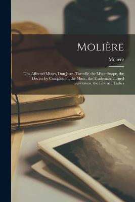 Moliere: The Affected Misses, Don Juan, Tartuffe, the Misanthrope, the Doctor by Complusion, the Miser, the Trademan Turned Gentlemen, the Learned Ladies - Moliere - cover
