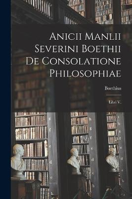 Anicii Manlii Severini Boethii De Consolatione Philosophiae: Libri V. - Boethius - cover