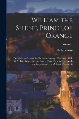 William the Silent, Prince of Orange: The Moderate Man of the Sixteenth Century: The Story of His Life As Told From His Own Letters, From Those of His Friends and Enemies and From Official Documents; Volume 1 - Ruth Putnam - cover