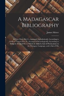 A Madagascar Bibliography: In Two Parts: Part I.--Arranged Alphabetically According to Authors' Names; Part Ii.--Arranged Chronologically According to Subjects Treated Of. to Which Is Added a List of Publications in the Malagasy Language, and a List of Ma - James Sibree - cover