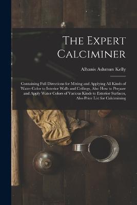The Expert Calciminer: Containing Full Directions for Mixing and Applying All Kinds of Water Color to Interior Walls and Ceilings, Also How to Prepare and Apply Water Colors of Various Kinds to Exterior Surfaces, Also Price List for Calcimining - Albanis Ashmun Kelly - cover