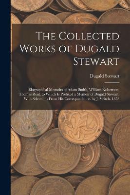 The Collected Works of Dugald Stewart: Biographical Memoirs of Adam Smith, William Robertson, Thomas Reid. to Which Is Prefixed a Memoir of Dugald Stewart, With Selections From His Correspondence. by J. Veitch. 1858 - Dugald Stewart - cover