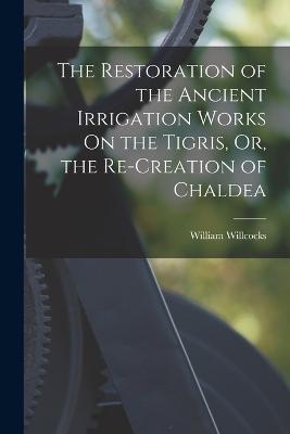 The Restoration of the Ancient Irrigation Works On the Tigris, Or, the Re-Creation of Chaldea - William Willcocks - cover