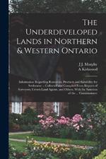The Underdeveloped Lands in Northern & Western Ontario: Information Regarding Resources, Products and Suitability for Settlement -- Collected and Compiled From Reports of Serveyors, Crown Land Agents, and Others, With the Sanction of the ... Commissioner
