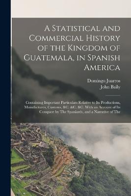 A Statistical and Commercial History of the Kingdom of Guatemala, in Spanish America: Containing Important Particulars Relative to Its Productions, Manufactures, Customs, &c. &c. &c. With an Account of Its Conquest by The Spaniards, and a Narrative of The - John Baily,Domingo Juarros - cover