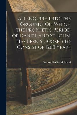 An Enquiry Into the Grounds On Which the Prophetic Period of Daniel and St. John, Has Been Supposed to Consist of 1260 Years - Samuel Roffey Maitland - cover