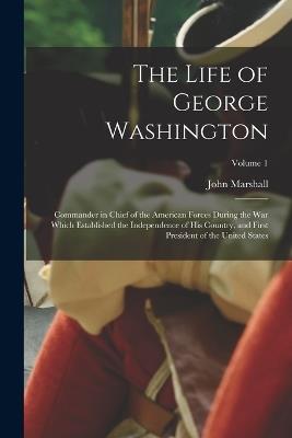 The Life of George Washington: Commander in Chief of the American Forces During the War Which Established the Independence of His Country, and First President of the United States; Volume 1 - John Marshall - cover