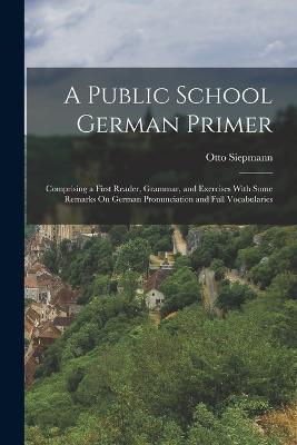 A Public School German Primer: Comprising a First Reader, Grammar, and Exercises With Some Remarks On German Pronunciation and Full Vocabularies - Otto Siepmann - cover