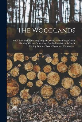 The Woodlands: Or, a Treatise On the Preparing of Ground for Planting; On the Planting; On the Cultivating; On the Pruning; and On the Cutting Down of Forest Trees and Underwoods - Anonymous - cover