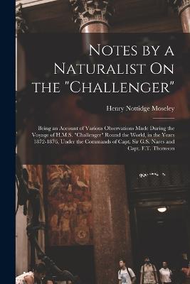 Notes by a Naturalist On the Challenger: Being an Account of Various Observations Made During the Voyage of H.M.S. Challenger Round the World, in the Years 1872-1876, Under the Commands of Capt. Sir G.S. Nares and Capt. F.T. Thomson - Henry Nottidge Moseley - cover