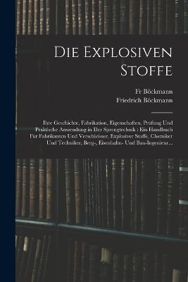 Die Explosiven Stoffe: Ihre Geschichte, Fabrikation, Eigenschaften, Prufung Und Praktische Anwendung in Der Sprengtechnik: Ein Handbuch Fur Fabrikanten Und Verschleisser, Explosiver Stoffe, Chemiker Und Techniker, Berg-, Eisenbahn- Und Bau-Ingenieur... - Friedrich Boeckmann,Boeckmann - cover