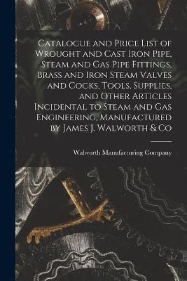 Catalogue and Price List of Wrought and Cast Iron Pipe, Steam and Gas Pipe Fittings, Brass and Iron Steam Valves and Cocks, Tools, Supplies, and Other Articles Incidental to Steam and Gas Engineering, Manufactured by James J. Walworth & Co - cover