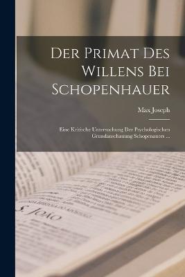 Der Primat Des Willens Bei Schopenhauer: Eine Kritische Untersuchung Der Psychologischen Grundanschauung Schopenauers ... - Max Joseph - cover