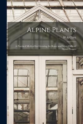 Alpine Plants: A Practical Method for Growing the Rarer and More Difficult Alpine Flowers - W a Clark - cover