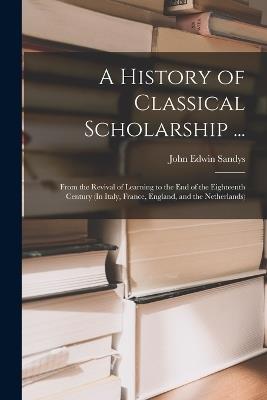 A History of Classical Scholarship ...: From the Revival of Learning to the End of the Eighteenth Century (In Italy, France, England, and the Netherlands) - John Edwin Sandys - cover