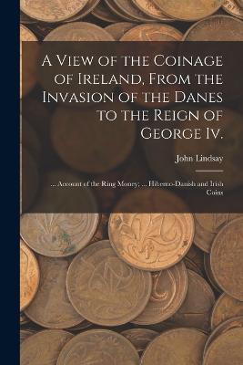 A View of the Coinage of Ireland, From the Invasion of the Danes to the Reign of George Iv.; ... Account of the Ring Money; ... Hiberno-Danish and Irish Coins - John Lindsay - cover