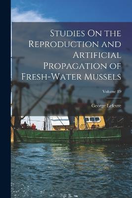 Studies On the Reproduction and Artificial Propagation of Fresh-Water Mussels; Volume 89 - George LeFevre - cover
