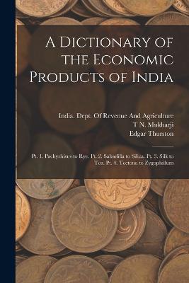 A Dictionary of the Economic Products of India: Pt. 1. Pachyrhizus to Rye. Pt. 2. Sabadilla to Silica. Pt. 3. Silk to Tea. Pt. 4. Tectona to Zygophillum - Edgar Thurston,T N Mukharji,George Watt - cover