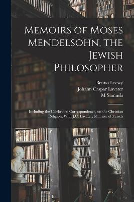 Memoirs of Moses Mendelsohn, the Jewish Philosopher; Including the Celebrated Correspondence, on the Christian Religion, With J.C. Lavater, Minister of Zurich - Johann Caspar Lavater,M Samuels,Benno Loewy - cover