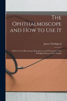 The Ophthalmoscope and how to use it; With Colored Illustrations, Descriptions, and Treatment of the Principal Diseases of the Fundus - James Thorington - cover