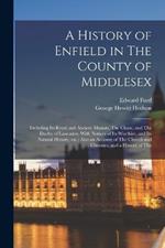 A History of Enfield in The County of Middlesex; Including its Royal and Ancient Manors, The Chase, and The Duchy of Lancaster, With Notices of its Worthies, and its Natural History, etc.; Also an Account of The Church and Charities, and a History of The