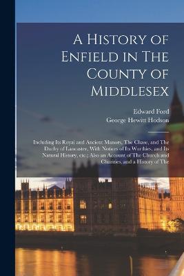 A History of Enfield in The County of Middlesex; Including its Royal and Ancient Manors, The Chase, and The Duchy of Lancaster, With Notices of its Worthies, and its Natural History, etc.; Also an Account of The Church and Charities, and a History of The - Edward Ford,George Hewitt Hodson - cover