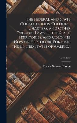 The Federal and State Constitutions, Colonial Charters, and Other Organic Laws of the State, Territories, and Colonies now or Hertofore Forming the United States of America; Volume 5 - Francis Newton Thorpe - cover