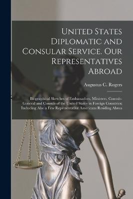 United States Diplomatic and Consular Service. Our Representatives Abroad: Biographical Sketches of Embassadors, Ministers, Consuls-general and Consuls of the United States in Foreign Countries; Including Also a few Representative Americans Residing Abroa - Augustus C Rogers - cover