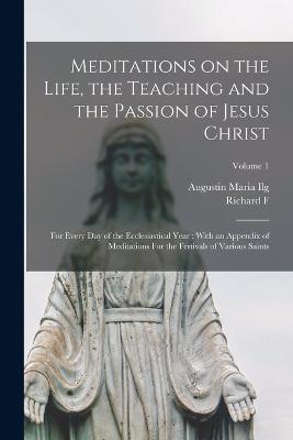 Meditations on the Life, the Teaching and the Passion of Jesus Christ: For Every day of the Ecclesiastical Year: With an Appendix of Meditations For the Festivals of Various Saints; Volume 1 - Augustin Maria Ilg,Richard F 1839-1900 Clarke - cover