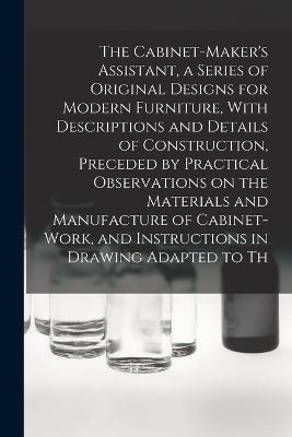 The Cabinet-Maker's Assistant, a Series of Original Designs for Modern Furniture, With Descriptions and Details of Construction, Preceded by Practical Observations on the Materials and Manufacture of Cabinet-work, and Instructions in Drawing Adapted to Th - Anonymous - cover