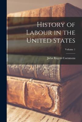 History of Labour in the United States; Volume 1 - John Rogers Commons - cover