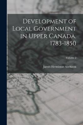 Development of Local Government in Upper Canada, 1783-1850; Volume 2 - Aitchison James Hermiston - cover