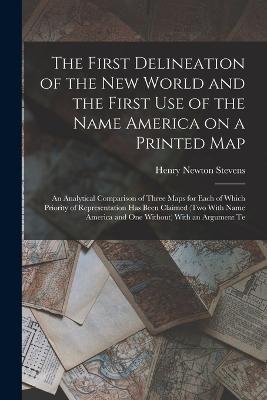 The First Delineation of the New World and the First use of the Name America on a Printed map; an Analytical Comparison of Three Maps for Each of Which Priority of Representation has Been Claimed (two With Name America and one Without) With an Argument Te - Henry Newton Stevens - cover