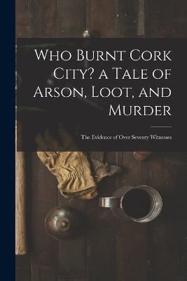 Who Burnt Cork City? a Tale of Arson, Loot, and Murder; the Evidence of Over Seventy Witnesses - Anonymous - cover