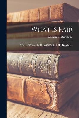 What Is Fair: A Study Of Some Problems Of Public Utility Regulation - William G Raymond - cover