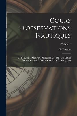 Cours D'observations Nautiques: Contenant Les Meilleures Methodes Et Toutes Les Tables Necessaires Aux Differents Calculs De La Navigation; Volume 1 - P Ducom - cover