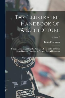 The Illustrated Handbook Of Architecture: Being A Concise And Popular Account Of The Different Styles Of Architecture Prevailing In All Ages And All Countries; Volume 2 - James Fergusson - cover