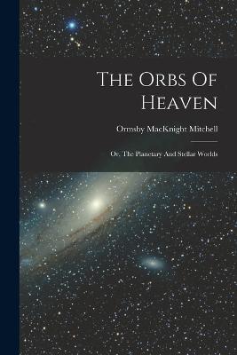 The Orbs Of Heaven: Or, The Planetary And Stellar Worlds - Ormsby Macknight Mitchell - cover