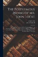 The Posthumous Works Of Mr. John Locke: Viz. I. Of The Conduct Of The Understanding. Ii. An Examination Of P. Malebranche's Opinion Of Seeing All Things In God. Iii. A Discourse Of Miracles. Iv. Part Of A Fourth Letter For Toleration. V. Memoirs