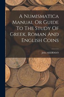 A Numismatica Manual Or Guide To The Study Of Greek, Roman And English Coins - John Akerman - cover