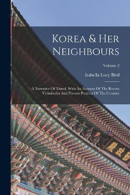 Korea & Her Neighbours: A Narrative Of Travel, With An Account Of The Recent Vicissitudes And Present Position Of The Country; Volume 2 - Isabella Lucy Bird - cover