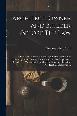 Architect, Owner And Builder Before The Law: A Summary Of American And English Decisions On The Principal Questions Relating To Building, And The Employment Of Architects, With About Eight Hundred References, Including Also Practical Suggestions In - Theodore Minot Clark - cover
