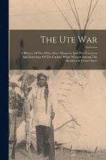 The Ute War: A History Of The White River Massacre And The Privations And Hardships Of The Captive White Women Among The Hostiles On Grand River