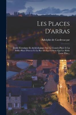 Les Places D'arras: Étude Historique Et Archéologique Sur La Grande-place Et La Petite-place D'arras Et La Rue De La Taillerie Qui Les Relie Entre Elles... - Adolphe De Cardevacque - cover