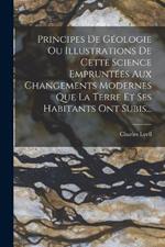 Principes De Géologie Ou Illustrations De Cette Science Empruntées Aux Changements Modernes Que La Terre Et Ses Habitants Ont Subis...