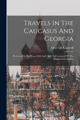 Travels In The Caucasus And Georgia: Performed In The Years 1806 And 1808, By Command Of The Russian Government - Julius Von Klaproth - cover