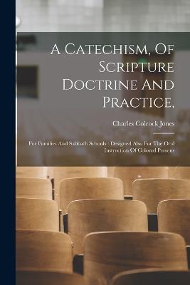 A Catechism, Of Scripture Doctrine And Practice,: For Families And Sabbath Schools: Designed Also For The Oral Instruction Of Colored Persons - Charles Colcock Jones - cover