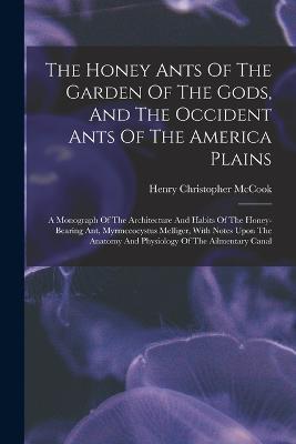 The Honey Ants Of The Garden Of The Gods, And The Occident Ants Of The America Plains: A Monograph Of The Architecture And Habits Of The Honey-bearing Ant, Myrmecocystus Melliger, With Notes Upon The Anatomy And Physiology Of The Ailmentary Canal - Henry Christopher McCook - cover