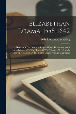 Elizabethan Drama, 1558-1642: A History Of The Drama In England From The Accession Of Queen Elizabeth To The Closing Of The Theaters, To Which Is Prefixed A Résumé Of The Earlier Drama From Its Beginnings - Felix Emmanuel Schelling - cover