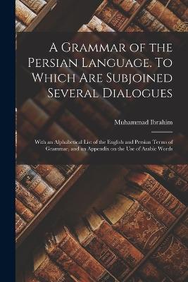 A Grammar of the Persian Language. To Which Are Subjoined Several Dialogues; With an Alphabetical List of the English and Persian Terms of Grammar, and an Appendix on the Use of Arabic Words - Muhammad Ibrahim - cover